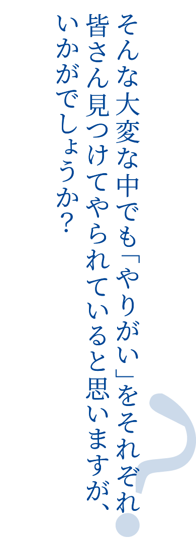 そんな大変な中でも「やりがい」をそれぞれ皆さん見つけてやられていると思いますが、いかがでしょうか？