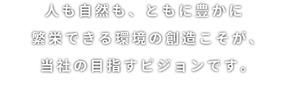 人も自然も、ともに豊かに繁栄できる環境の創造こそが、当社の目指すビジョンです